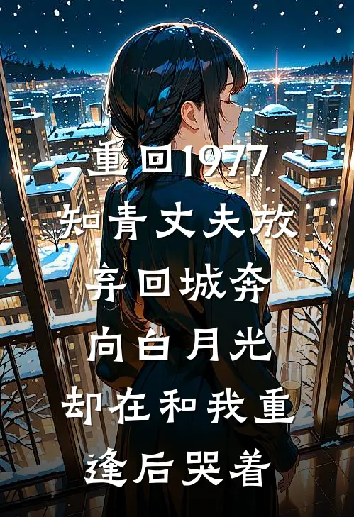 重回1977，知青丈夫放弃回城奔向白月光，却在和我重逢后哭着